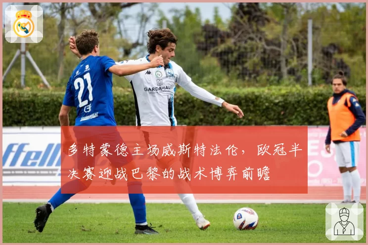 多特蒙德主场威斯特法伦，欧冠半决赛迎战巴黎的战术博弈前瞻