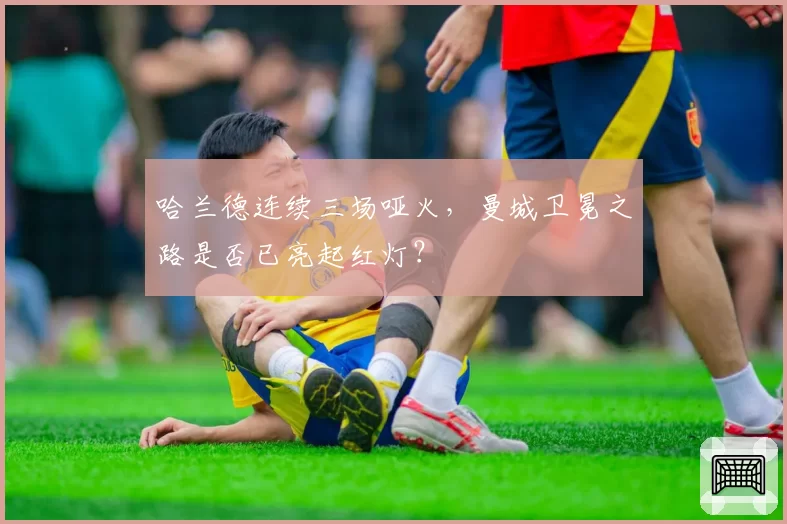 哈兰德连续三场哑火，曼城卫冕之路是否已亮起红灯？