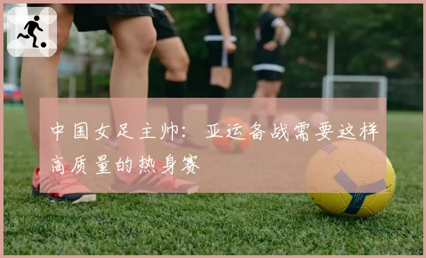 中国女足主帅：亚运备战需要这样高质量的热身赛