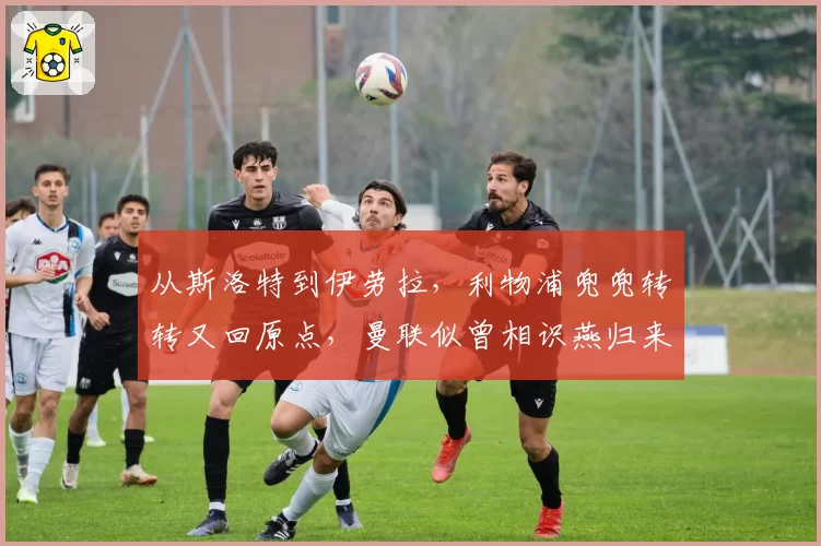 从斯洛特到伊劳拉，利物浦兜兜转转又回原点，曼联似曾相识燕归来