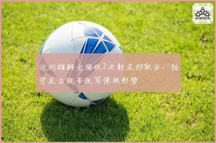 沧州雄狮全场仅2次射正却取分,防守反击效率改写保级形势