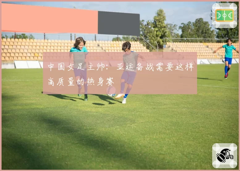 中国女足主帅：亚运备战需要这样高质量的热身赛