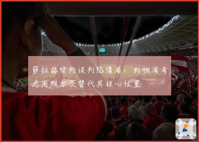 萨拉赫续约谈判陷僵局,利物浦考虑用维尔茨替代其核心位置