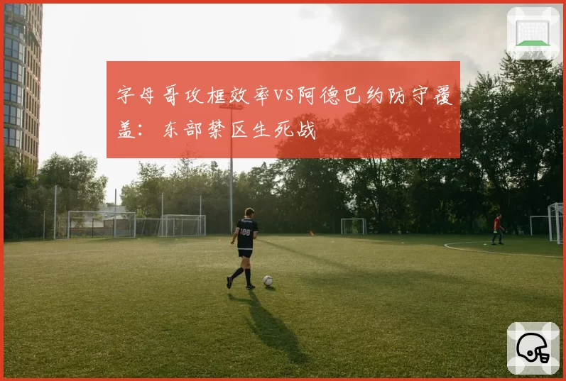 字母哥攻框效率vs阿德巴约防守覆盖:东部禁区生死战