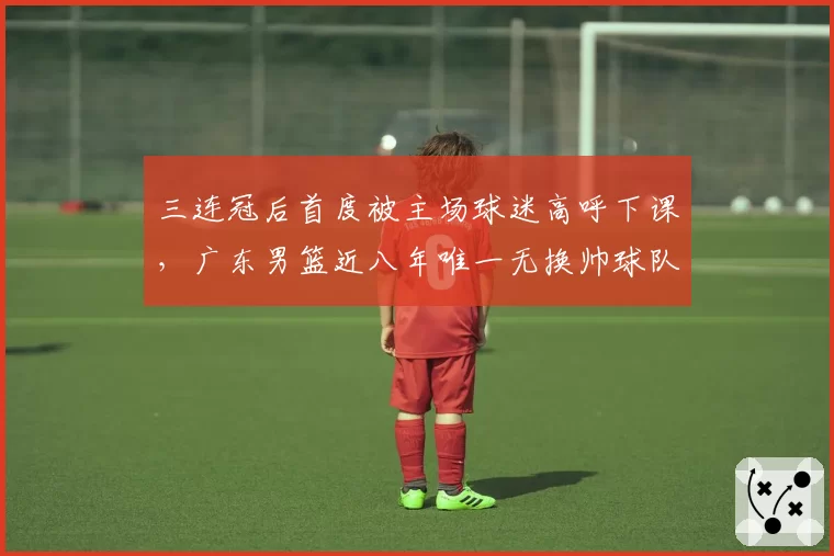 三连冠后首度被主场球迷高呼下课，广东男篮近八年唯一无换帅球队