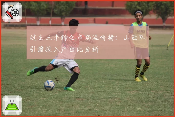 过去三季转会市场溢价榜：山西队引援投入产出比分析