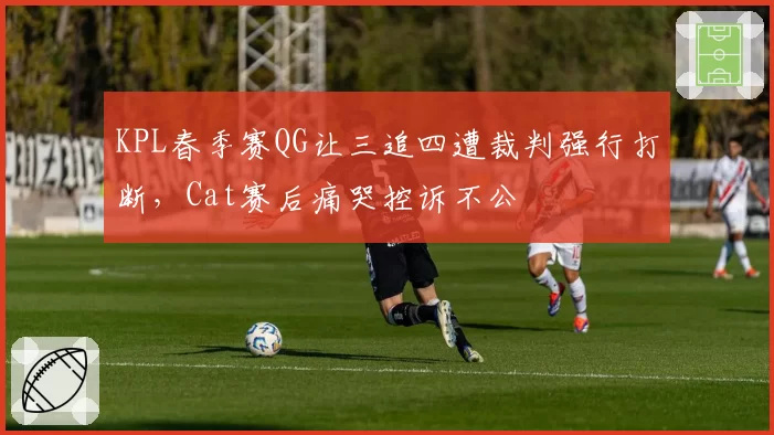 KPL春季赛QG让三追四遭裁判强行打断,Cat赛后痛哭控诉不公