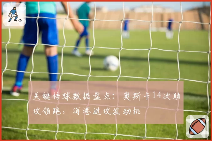关键传球数据盘点:奥斯卡14次助攻领跑,海港进攻发动机