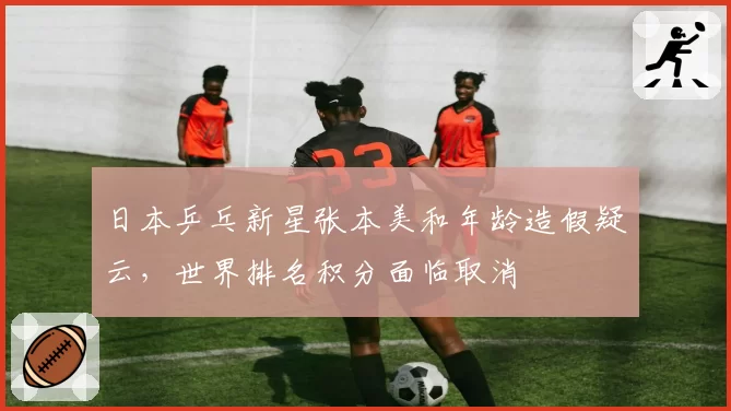 日本乒乓新星张本美和年龄造假疑云，世界排名积分面临取消