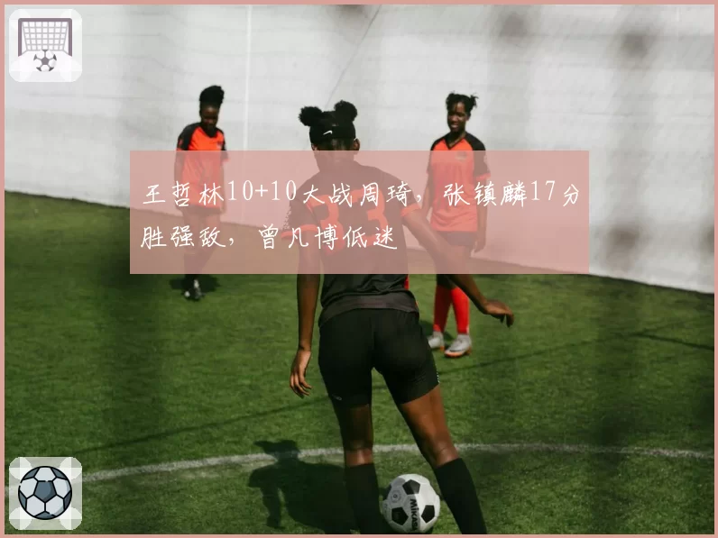 王哲林10+10大战周琦，张镇麟17分胜强敌，曾凡博低迷