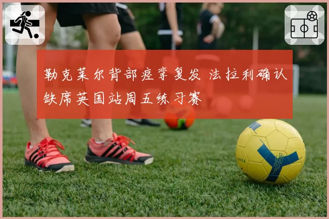 勒克莱尔背部痉挛复发 法拉利确认缺席英国站周五练习赛