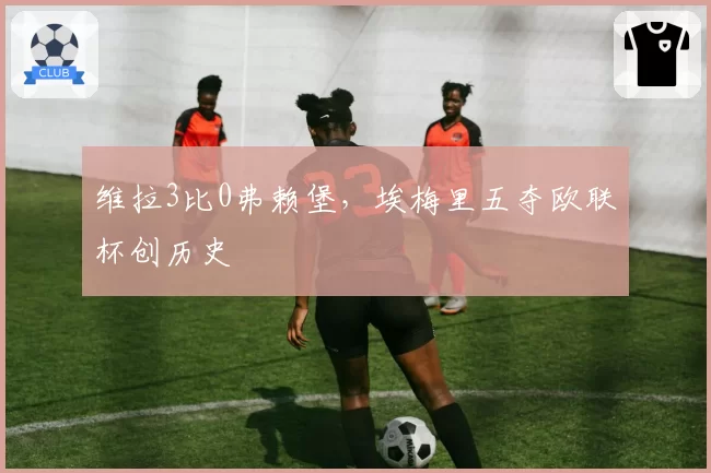 维拉3比0弗赖堡，埃梅里五夺欧联杯创历史