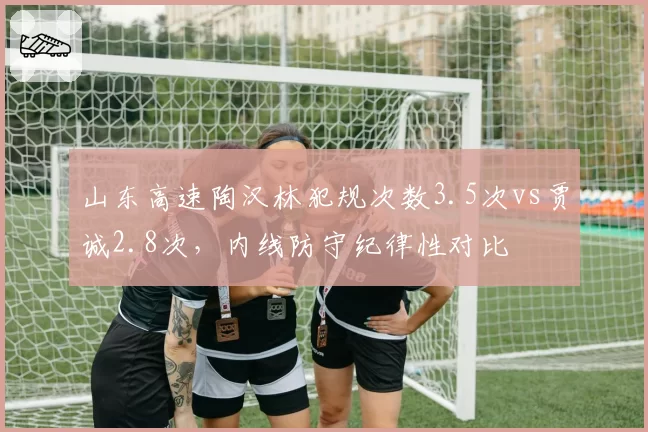 山东高速陶汉林犯规次数3.5次vs贾诚2.8次,内线防守纪律性对比