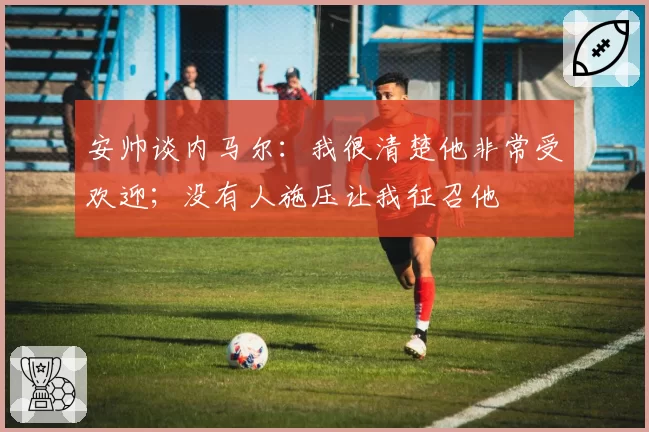 安帅谈内马尔：我很清楚他非常受欢迎；没有人施压让我征召他