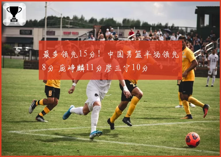 最多领先15分!中国男篮半场领先8分 庞峥麟11分廖三宁10分