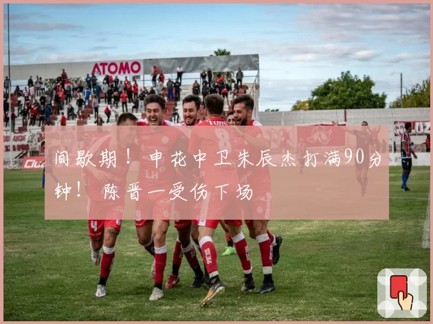 间歇期 !申花中卫朱辰杰打满90分钟! 陈晋一受伤下场