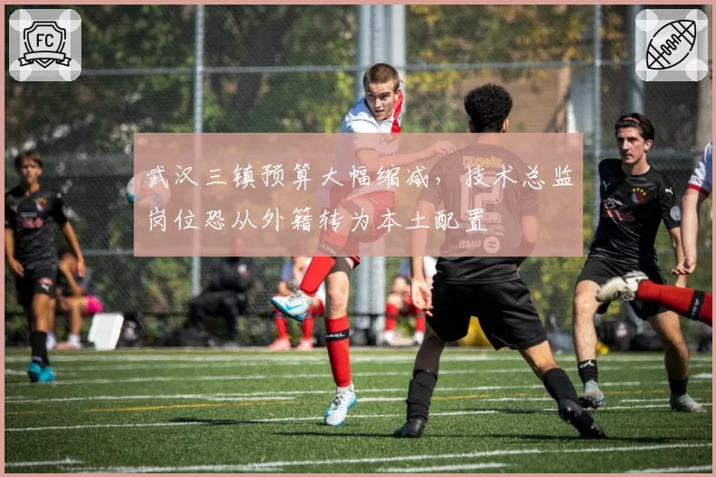武汉三镇预算大幅缩减,技术总监岗位恐从外籍转为本土配置