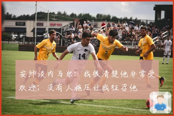 安帅谈内马尔：我很清楚他非常受欢迎；没有人施压让我征召他