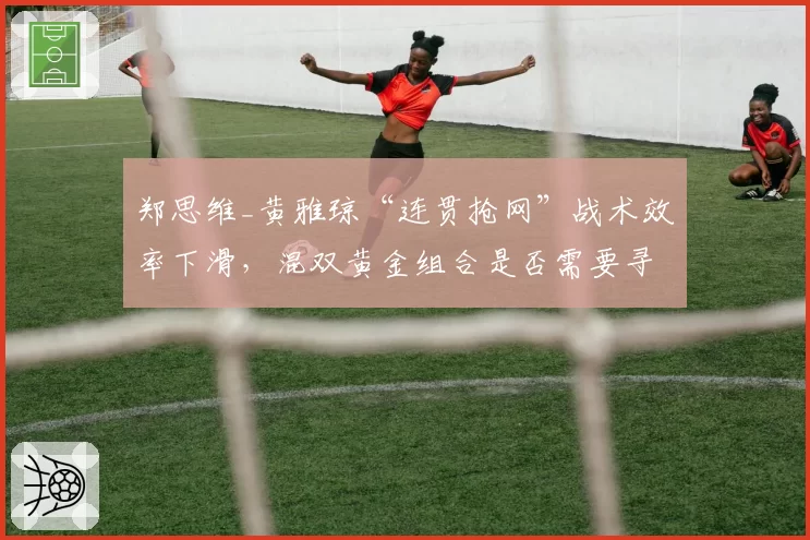 郑思维_黄雅琼“连贯抢网”战术效率下滑，混双黄金组合是否需要寻求变革？