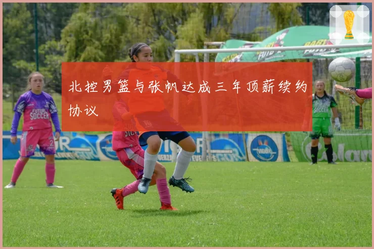 北控男篮与张帆达成三年顶薪续约协议