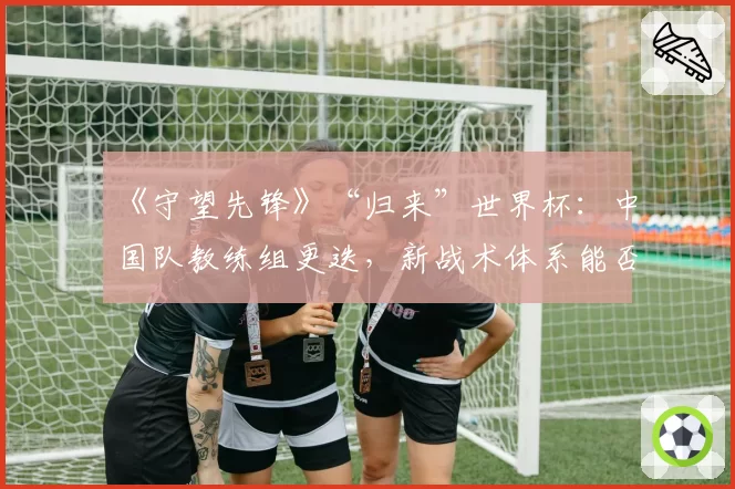 《守望先锋》“归来”世界杯：中国队教练组更迭，新战术体系能否适应顶级强度？