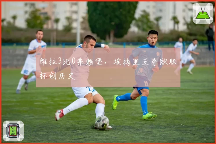 维拉3比0弗赖堡，埃梅里五夺欧联杯创历史