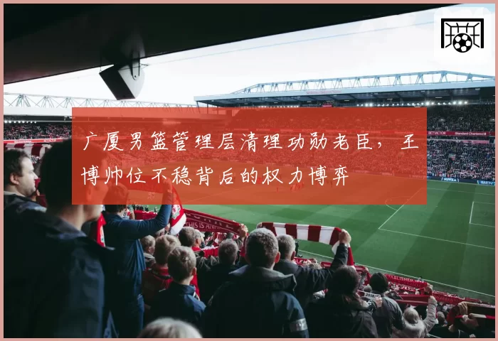 广厦男篮管理层清理功勋老臣，王博帅位不稳背后的权力博弈