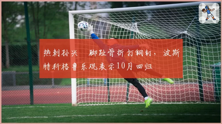 热刺孙兴慜脚趾骨折打钢钉,波斯特科格鲁乐观表示10月回归
