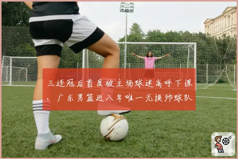 三连冠后首度被主场球迷高呼下课，广东男篮近八年唯一无换帅球队