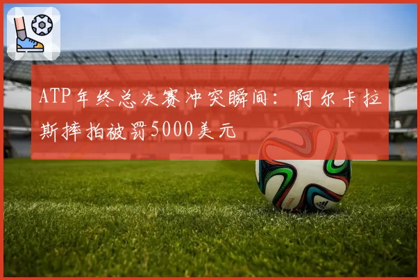 ATP年终总决赛冲突瞬间：阿尔卡拉斯摔拍被罚5000美元
