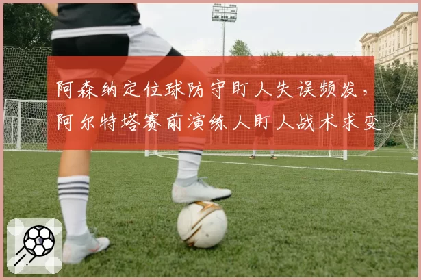 阿森纳定位球防守盯人失误频发,阿尔特塔赛前演练人盯人战术求变