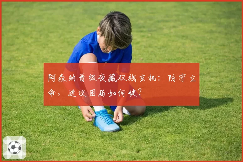 阿森纳晋级夜藏双线玄机：防守立命，进攻困局如何破？