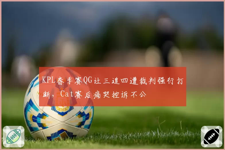 KPL春季赛QG让三追四遭裁判强行打断,Cat赛后痛哭控诉不公
