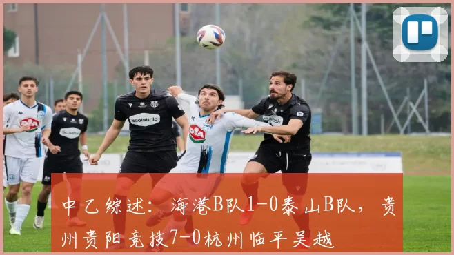 中乙综述：海港B队1-0泰山B队，贵州贵阳竞技7-0杭州临平吴越