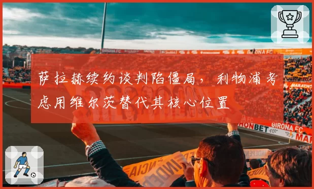 萨拉赫续约谈判陷僵局,利物浦考虑用维尔茨替代其核心位置