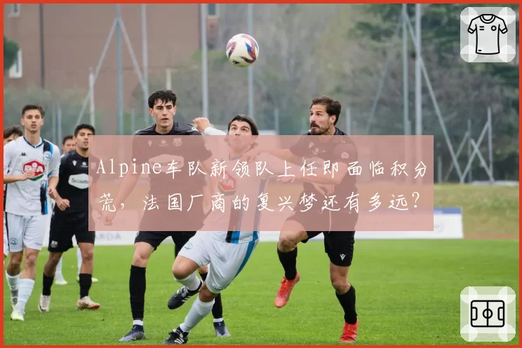 Alpine车队新领队上任即面临积分荒,法国厂商的复兴梦还有多远?