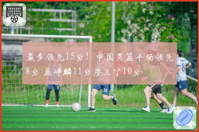 最多领先15分!中国男篮半场领先8分 庞峥麟11分廖三宁10分