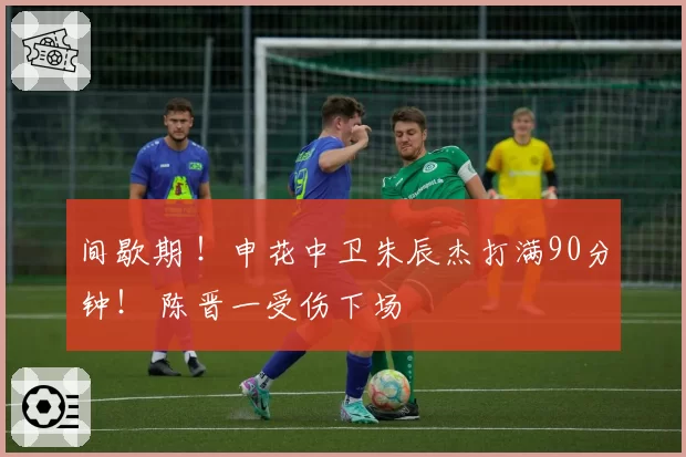 间歇期 !申花中卫朱辰杰打满90分钟! 陈晋一受伤下场