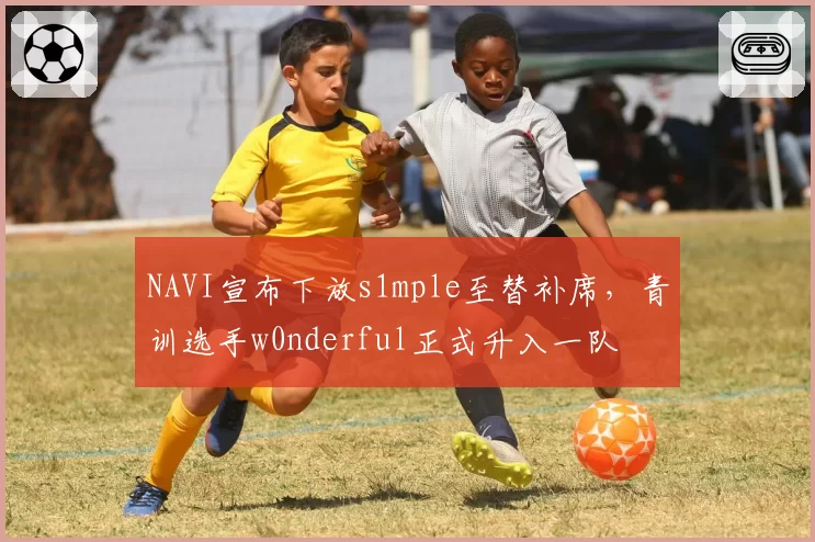 NAVI宣布下放s1mple至替补席,青训选手w0nderful正式升入一队