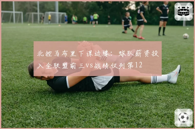 北控马布里下课边缘:球队薪资投入全联盟前三vs战绩仅列第12